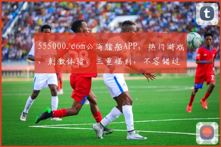 555000.com公海赌船APP，热门游戏，刺激体验，三重福利，不容错过