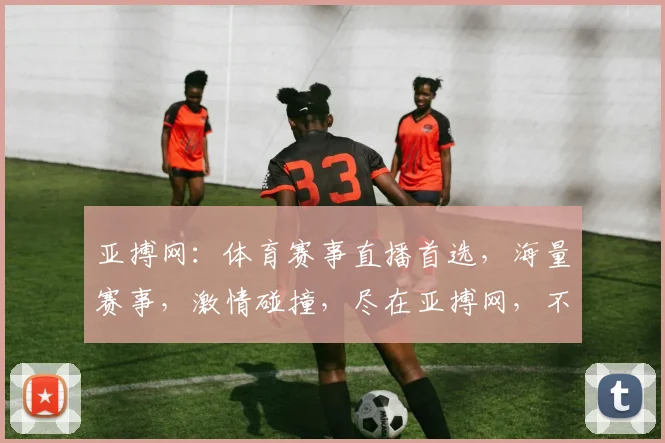 亚搏网：体育赛事直播首选，海量赛事，激情碰撞，尽在亚搏网，不容错过