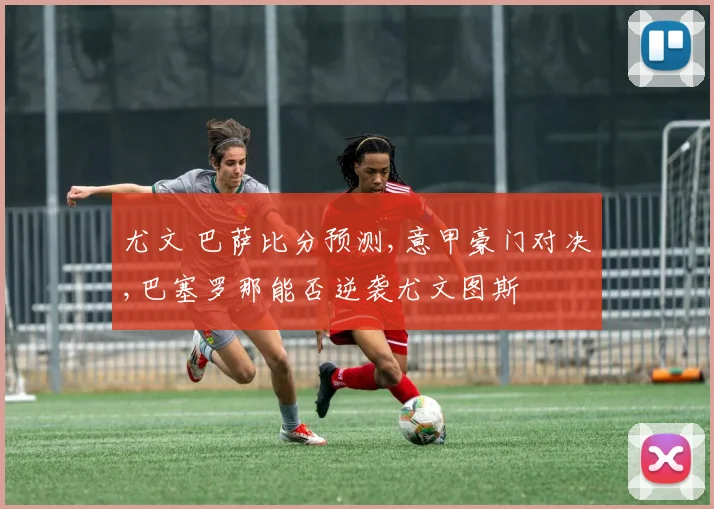 尤文 巴萨比分预测,意甲豪门对决,巴塞罗那能否逆袭尤文图斯