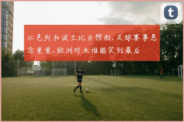 以色列和波兰比分预测,足球赛事悬念重重,欧洲对决谁能笑到最后