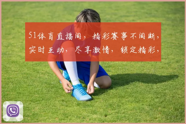 51体育直播间，精彩赛事不间断，实时互动，尽享激情，锁定精彩，不容错过
