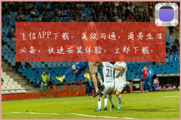 飞信APP下载，高效沟通，商务生活必备，快速安装体验，立即下载，沟通无忧